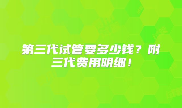 第三代试管要多少钱？附三代费用明细！