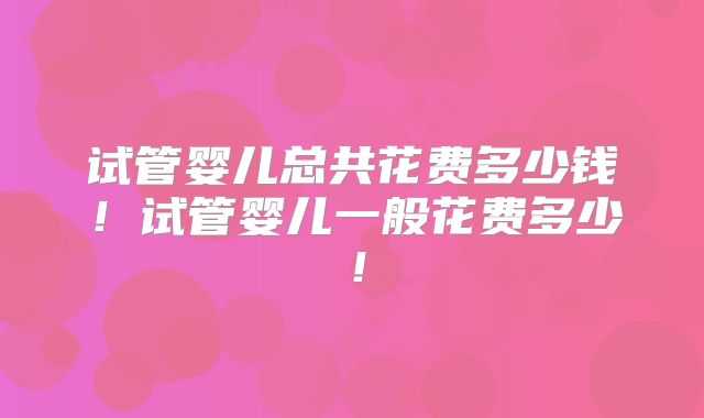 试管婴儿总共花费多少钱！试管婴儿一般花费多少！