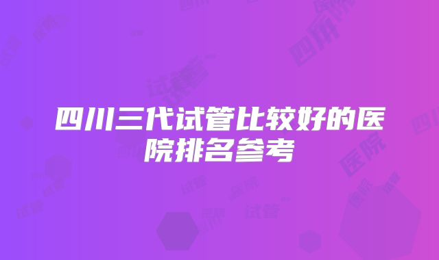 四川三代试管比较好的医院排名参考