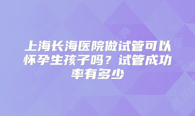 上海长海医院做试管可以怀孕生孩子吗？试管成功率有多少