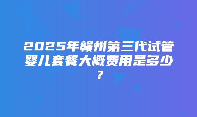 2025年赣州第三代试管婴儿套餐大概费用是多少?
