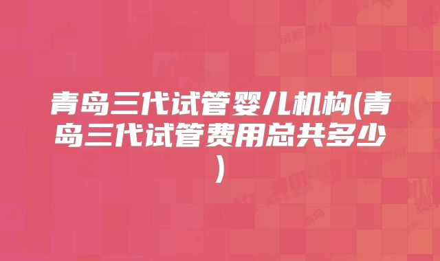 青岛三代试管婴儿机构(青岛三代试管费用总共多少)
