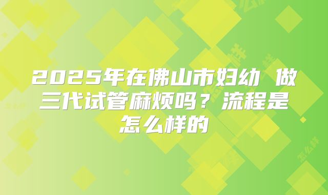 2025年在佛山市妇幼 做三代试管麻烦吗？流程是怎么样的