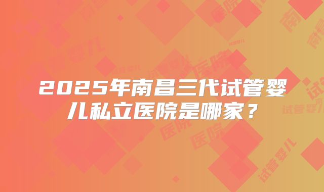 2025年南昌三代试管婴儿私立医院是哪家？
