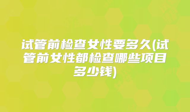 试管前检查女性要多久(试管前女性都检查哪些项目多少钱)