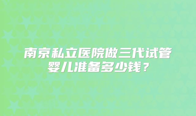 南京私立医院做三代试管婴儿准备多少钱?