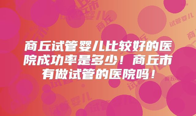 商丘试管婴儿比较好的医院成功率是多少！商丘市有做试管的医院吗！