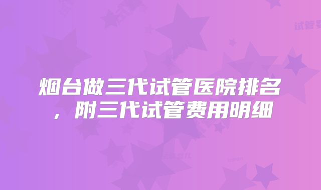 烟台做三代试管医院排名，附三代试管费用明细