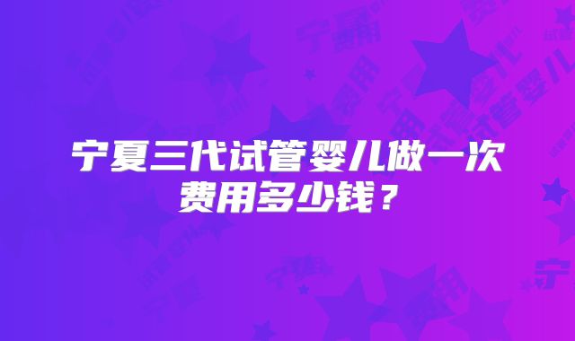 宁夏三代试管婴儿做一次费用多少钱？