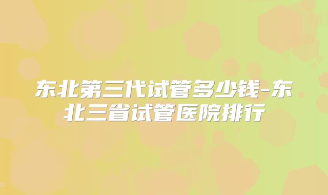 东北第三代试管多少钱-东北三省试管医院排行