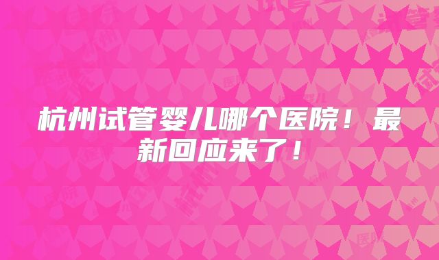杭州试管婴儿哪个医院！最新回应来了！