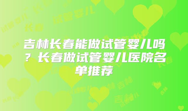 吉林长春能做试管婴儿吗?长春做试管婴儿医院名单推荐