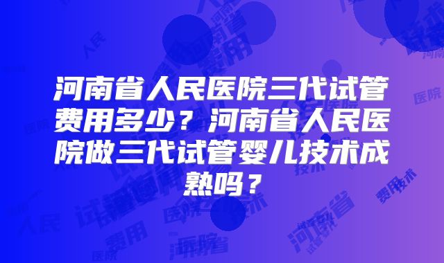 河南省人民医院三代试管费用多少？河南省人民医院做三代试管婴儿技术成熟吗？
