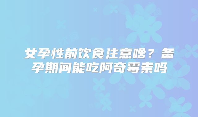女孕性前饮食注意啥？备孕期间能吃阿奇霉素吗