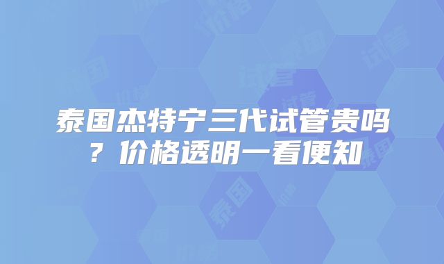 泰国杰特宁三代试管贵吗?价格透明一看便知