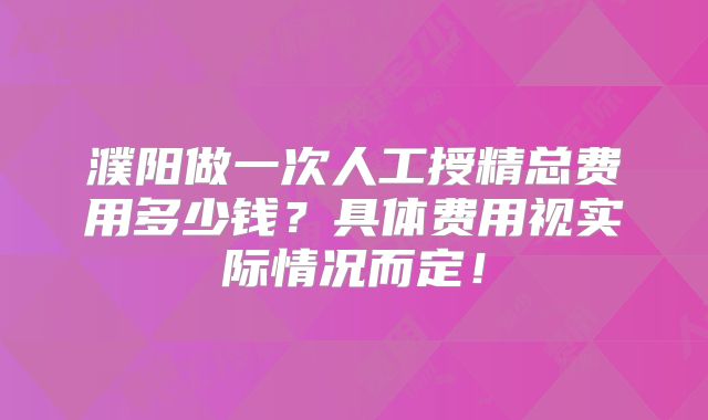濮阳做一次人工授精总费用多少钱？具体费用视实际情况而定！