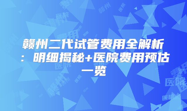 赣州二代试管费用全解析：明细揭秘+医院费用预估一览