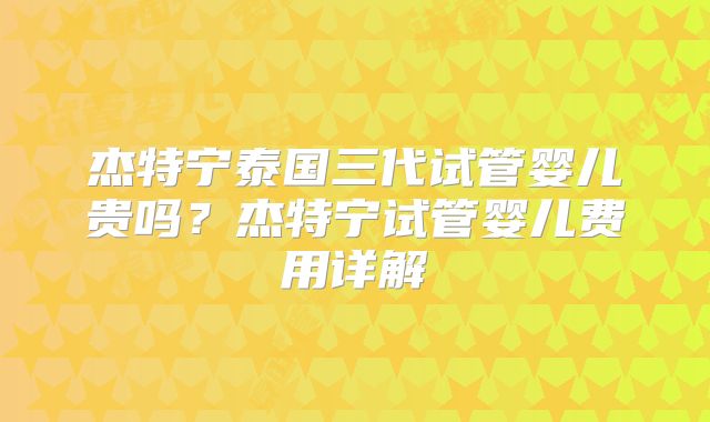 杰特宁泰国三代试管婴儿贵吗?杰特宁试管婴儿费用详解