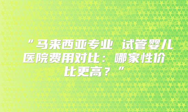 “马来西亚专业 试管婴儿医院费用对比:哪家性价比更高?”