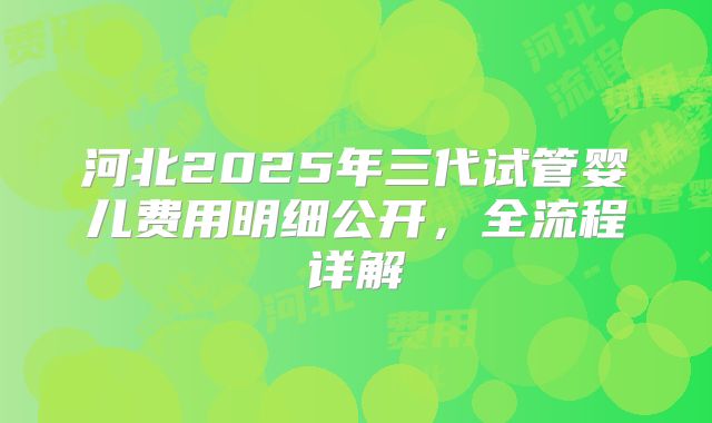 河北2025年三代试管婴儿费用明细公开，全流程详解