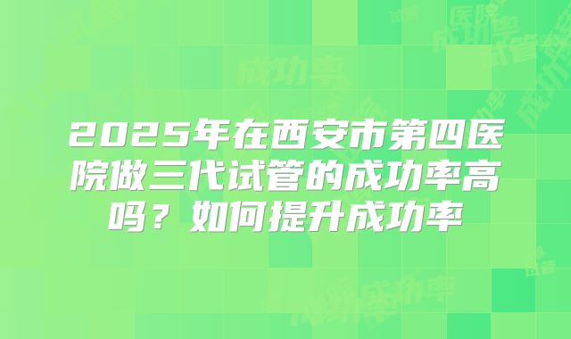 2025年在西安市第四医院做三代试管的成功率高吗？如何提升成功率