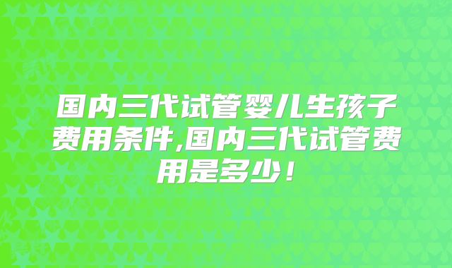 国内三代试管婴儿生孩子费用条件,国内三代试管费用是多少！