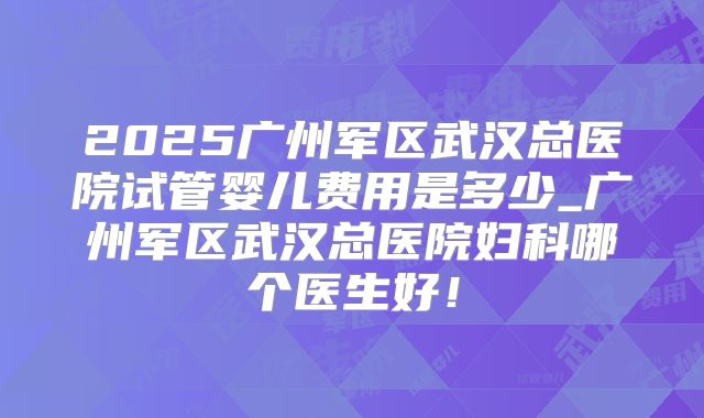 2025广州军区武汉总医院试管婴儿费用是多少_广州军区武汉总医院妇科哪个医生好!