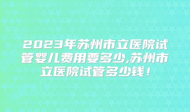 2023年苏州市立医院试管婴儿费用要多少,苏州市立医院试管多少钱!