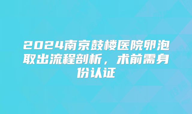 2024南京鼓楼医院卵泡取出流程剖析,术前需身份认证