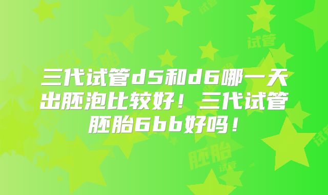 三代试管d5和d6哪一天出胚泡比较好！三代试管胚胎6bb好吗！