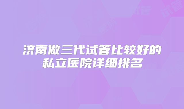 济南做三代试管比较好的私立医院详细排名
