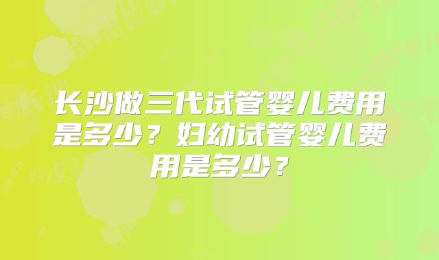 长沙做三代试管婴儿费用是多少?妇幼试管婴儿费用是多少?