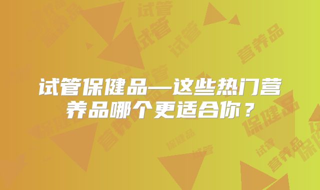 试管保健品—这些热门营养品哪个更适合你?