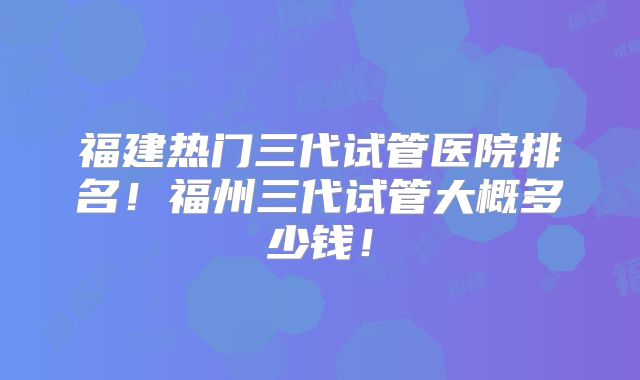 福建热门三代试管医院排名！福州三代试管大概多少钱！