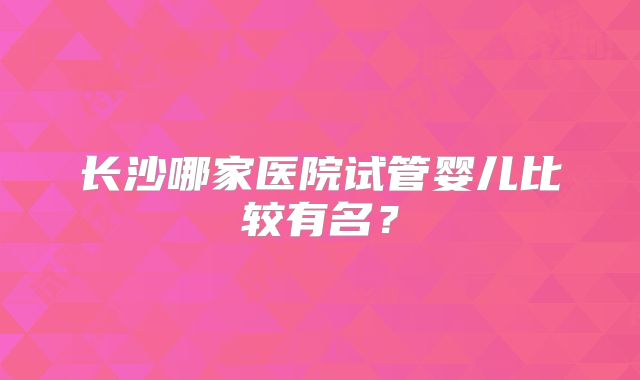 长沙哪家医院试管婴儿比较有名？