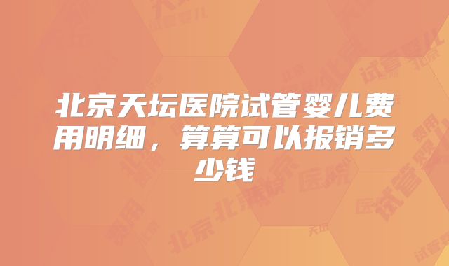 北京天坛医院试管婴儿费用明细，算算可以报销多少钱