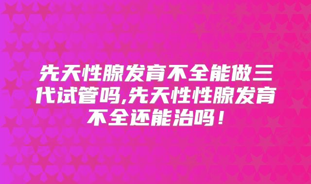 先天性腺发育不全能做三代试管吗,先天性性腺发育不全还能治吗！