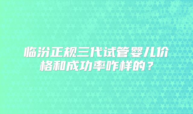 临汾正规三代试管婴儿价格和成功率咋样的？