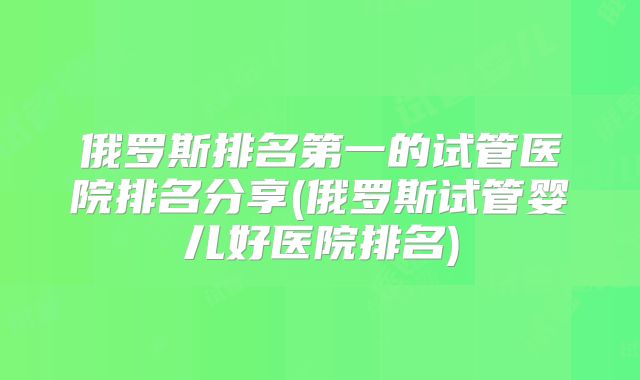 俄罗斯排名第一的试管医院排名分享(俄罗斯试管婴儿好医院排名)
