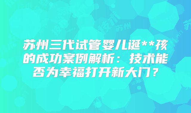 苏州三代试管婴儿诞**孩的成功案例解析：技术能否为幸福打开新大门？