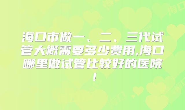 海口市做一、二、三代试管大概需要多少费用,海口哪里做试管比较好的医院!