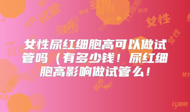 女性尿红细胞高可以做试管吗（有多少钱！尿红细胞高影响做试管么！