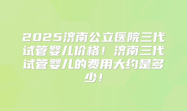 2025济南公立医院三代试管婴儿价格！济南三代试管婴儿的费用大约是多少！