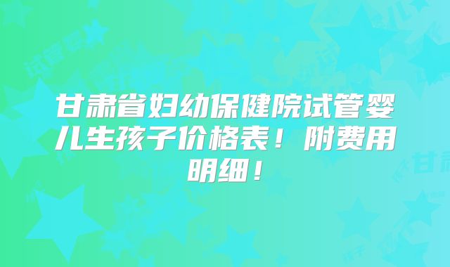 甘肃省妇幼保健院试管婴儿生孩子价格表!附费用明细!