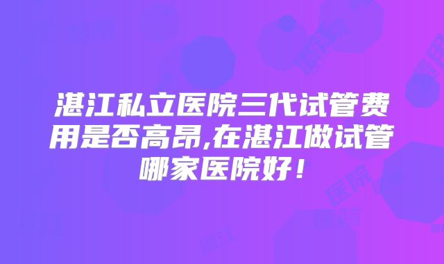 湛江私立医院三代试管费用是否高昂,在湛江做试管哪家医院好！