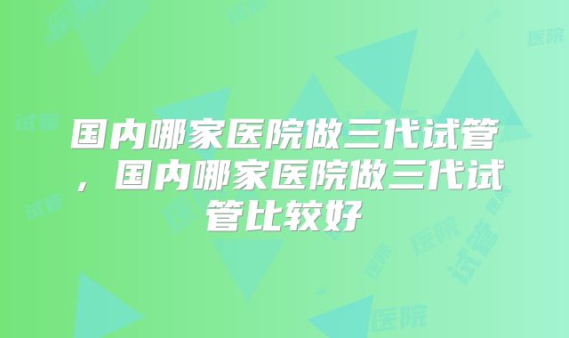 国内哪家医院做三代试管,国内哪家医院做三代试管比较好