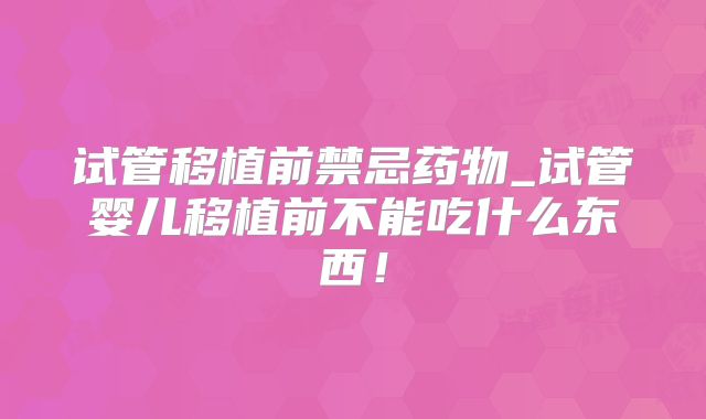试管移植前禁忌药物_试管婴儿移植前不能吃什么东西!