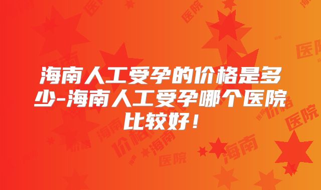 海南人工受孕的价格是多少-海南人工受孕哪个医院比较好！