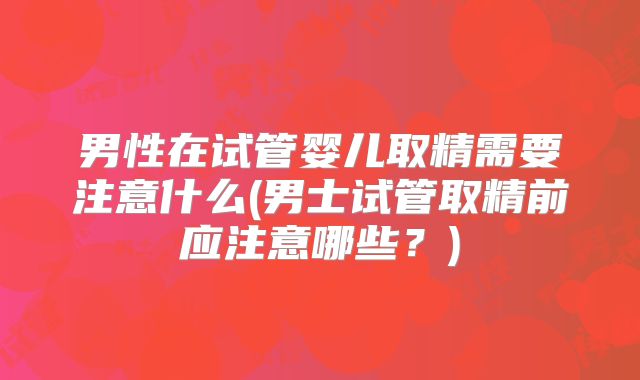 男性在试管婴儿取精需要注意什么(男士试管取精前应注意哪些?)