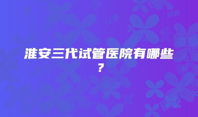 淮安三代试管医院有哪些?